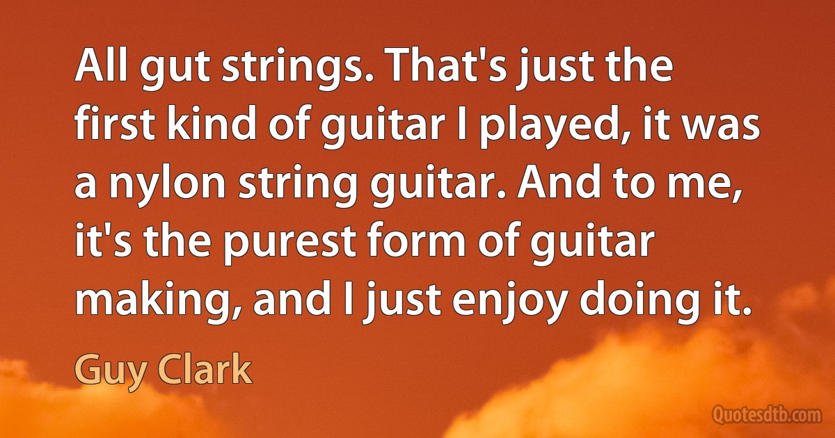 All gut strings. That's just the first kind of guitar I played, it was a nylon string guitar. And to me, it's the purest form of guitar making, and I just enjoy doing it. (Guy Clark)