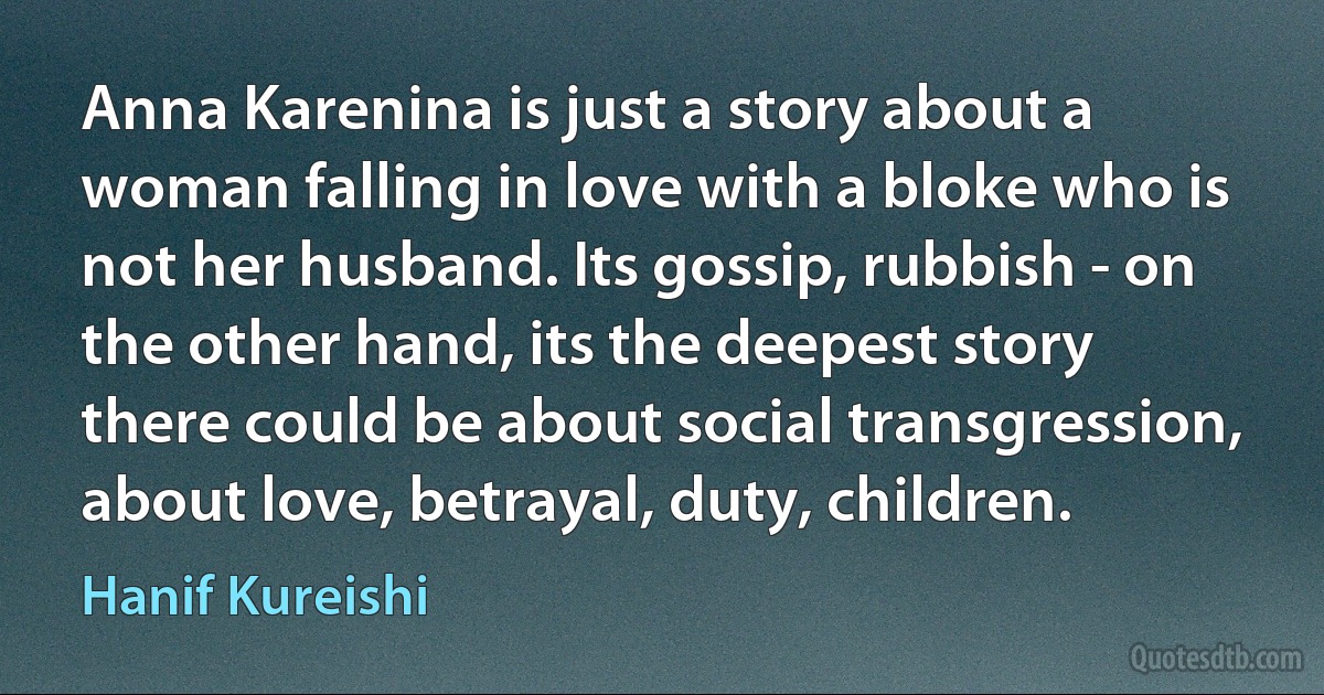 Anna Karenina is just a story about a woman falling in love with a bloke who is not her husband. Its gossip, rubbish - on the other hand, its the deepest story there could be about social transgression, about love, betrayal, duty, children. (Hanif Kureishi)