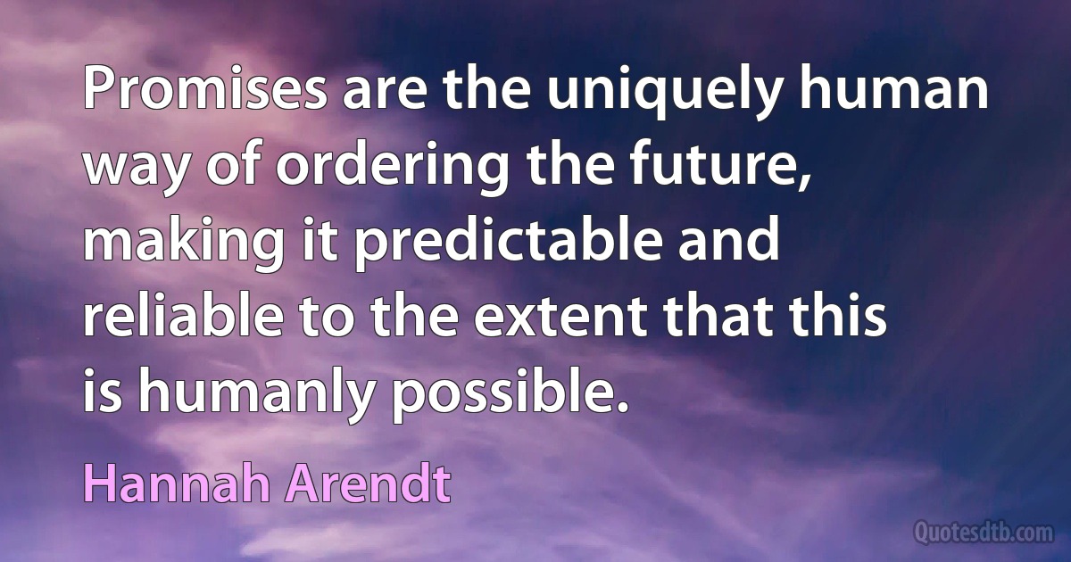 Promises are the uniquely human way of ordering the future, making it predictable and reliable to the extent that this is humanly possible. (Hannah Arendt)