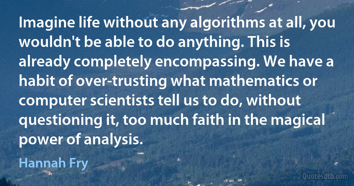 Imagine life without any algorithms at all, you wouldn't be able to do anything. This is already completely encompassing. We have a habit of over-trusting what mathematics or computer scientists tell us to do, without questioning it, too much faith in the magical power of analysis. (Hannah Fry)