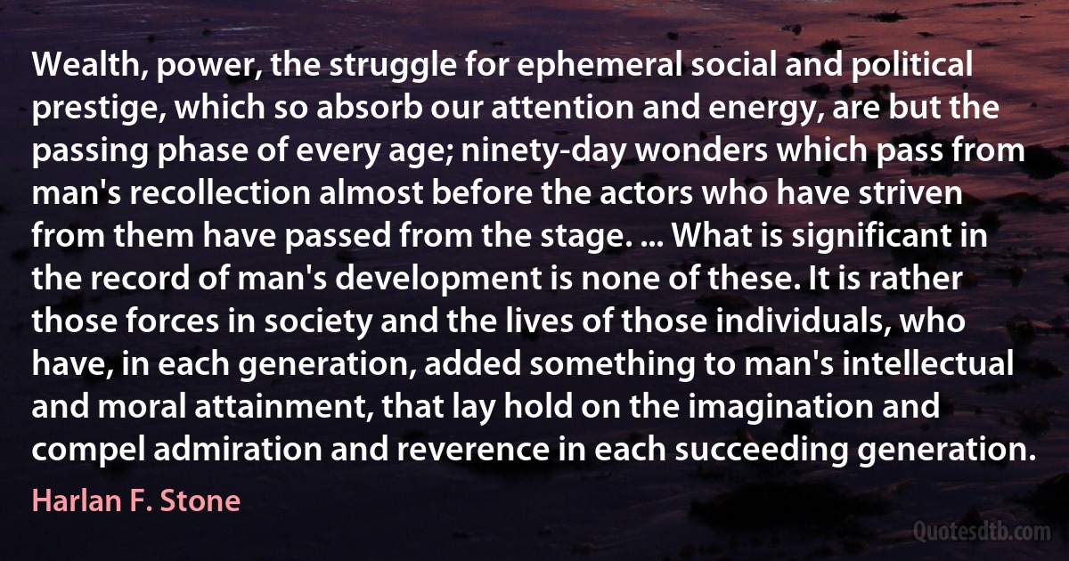 Wealth, power, the struggle for ephemeral social and political prestige, which so absorb our attention and energy, are but the passing phase of every age; ninety-day wonders which pass from man's recollection almost before the actors who have striven from them have passed from the stage. ... What is significant in the record of man's development is none of these. It is rather those forces in society and the lives of those individuals, who have, in each generation, added something to man's intellectual and moral attainment, that lay hold on the imagination and compel admiration and reverence in each succeeding generation. (Harlan F. Stone)