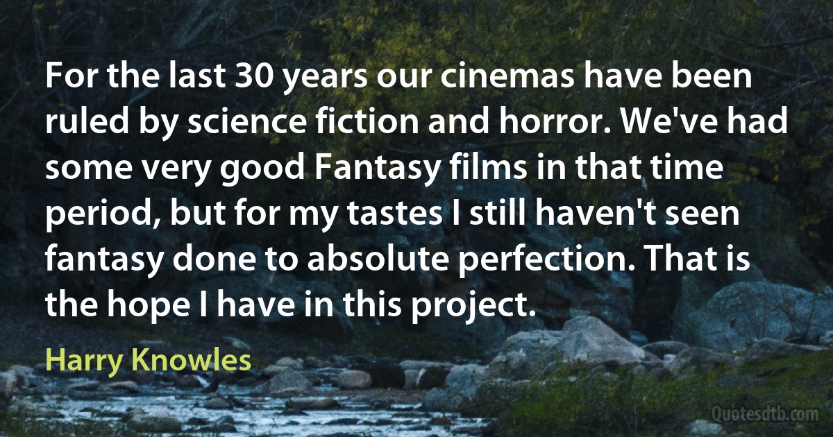 For the last 30 years our cinemas have been ruled by science fiction and horror. We've had some very good Fantasy films in that time period, but for my tastes I still haven't seen fantasy done to absolute perfection. That is the hope I have in this project. (Harry Knowles)