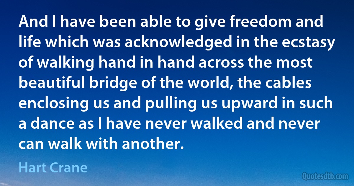 And I have been able to give freedom and life which was acknowledged in the ecstasy of walking hand in hand across the most beautiful bridge of the world, the cables enclosing us and pulling us upward in such a dance as I have never walked and never can walk with another. (Hart Crane)