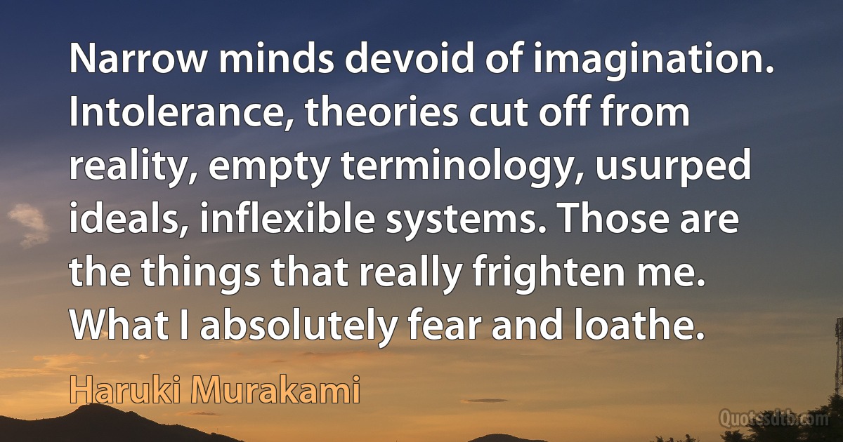 Narrow minds devoid of imagination. Intolerance, theories cut off from reality, empty terminology, usurped ideals, inflexible systems. Those are the things that really frighten me. What I absolutely fear and loathe. (Haruki Murakami)