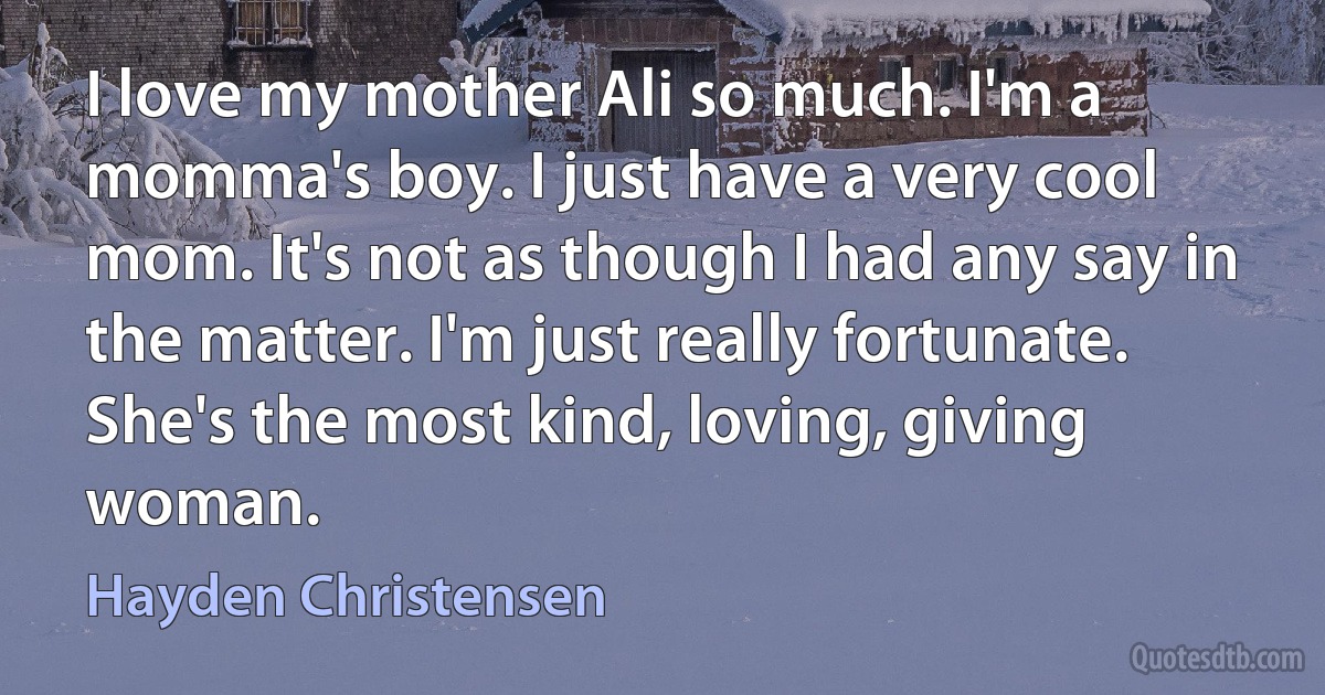 I love my mother Ali so much. I'm a momma's boy. I just have a very cool mom. It's not as though I had any say in the matter. I'm just really fortunate. She's the most kind, loving, giving woman. (Hayden Christensen)