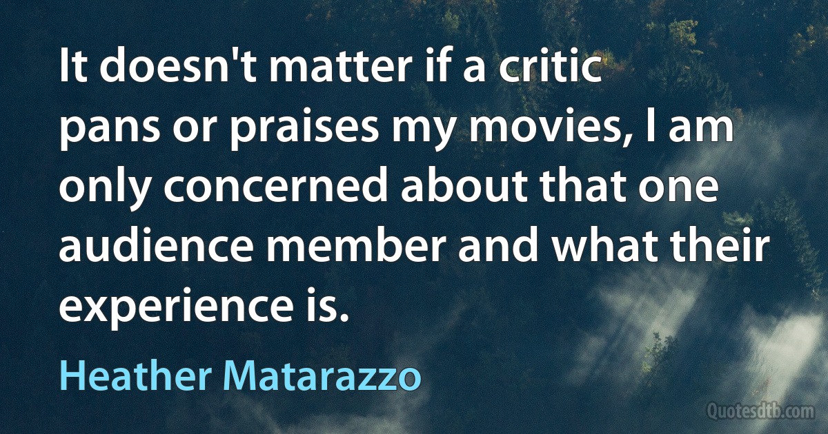 It doesn't matter if a critic pans or praises my movies, I am only concerned about that one audience member and what their experience is. (Heather Matarazzo)