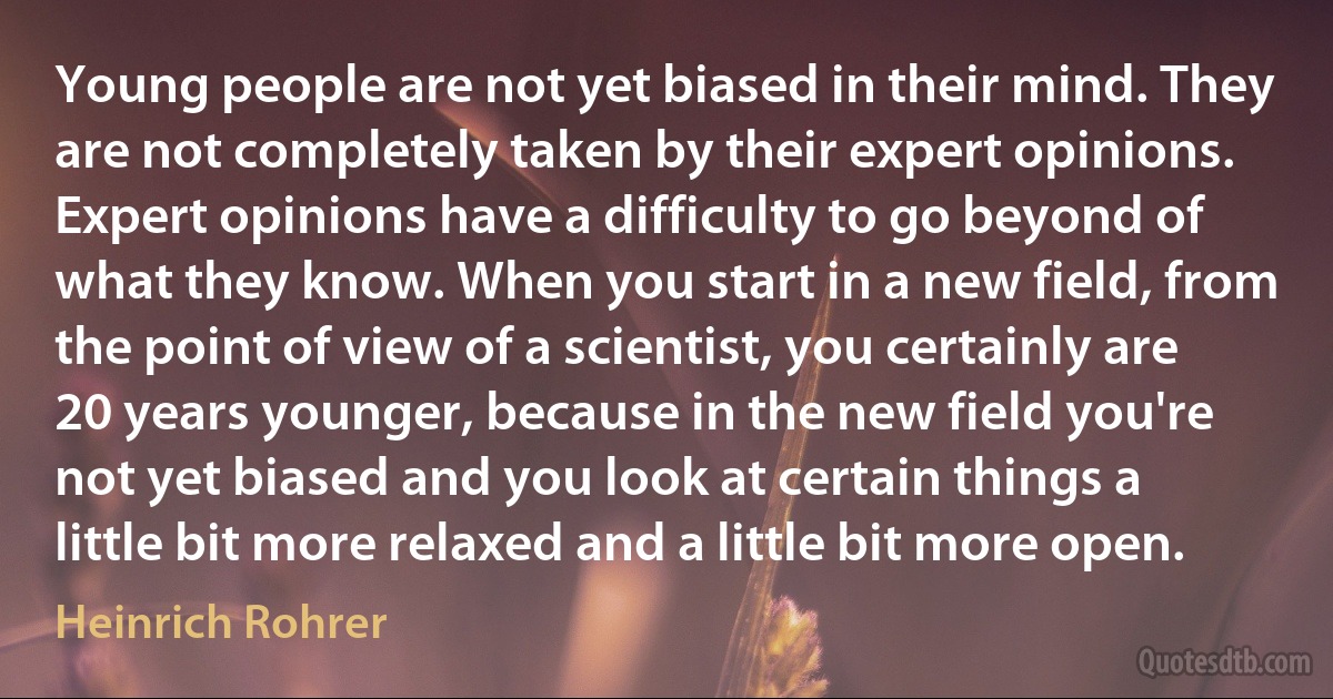 Young people are not yet biased in their mind. They are not completely taken by their expert opinions. Expert opinions have a difficulty to go beyond of what they know. When you start in a new field, from the point of view of a scientist, you certainly are 20 years younger, because in the new field you're not yet biased and you look at certain things a little bit more relaxed and a little bit more open. (Heinrich Rohrer)