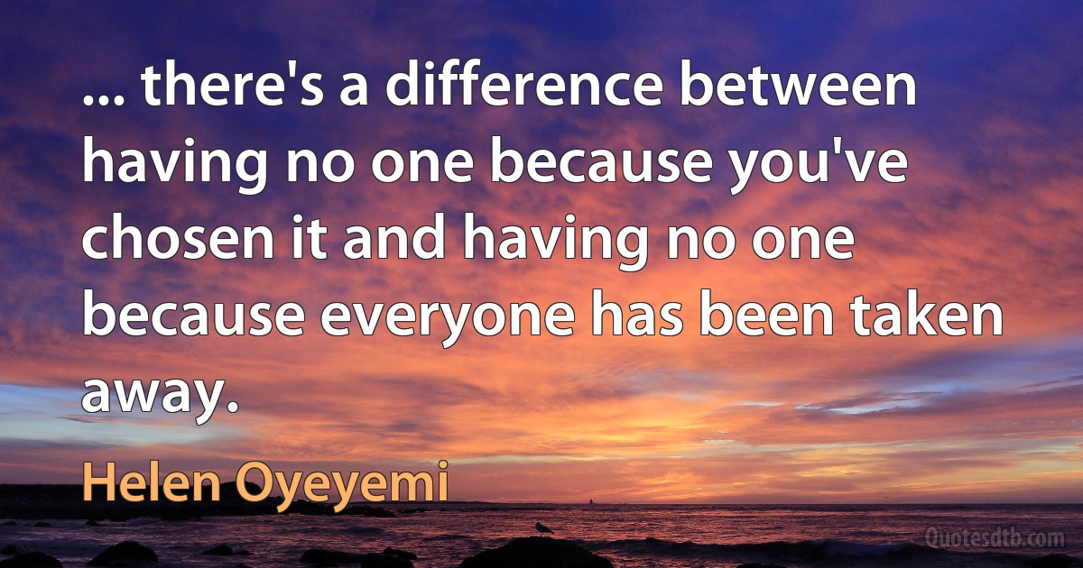 ... there's a difference between having no one because you've chosen it and having no one because everyone has been taken away. (Helen Oyeyemi)