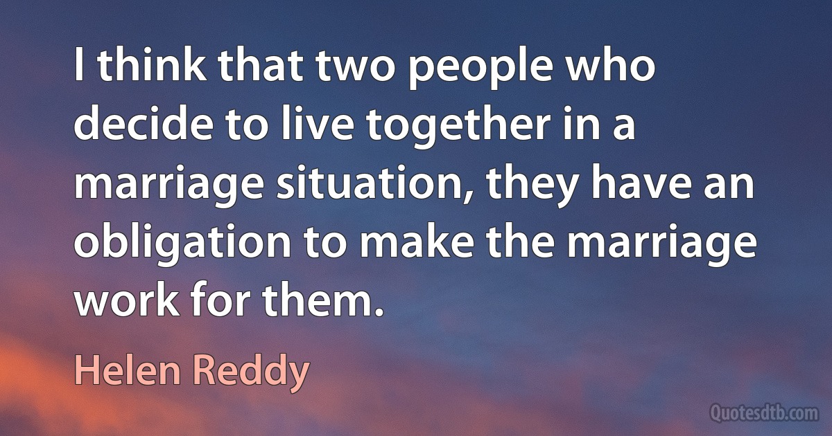 I think that two people who decide to live together in a marriage situation, they have an obligation to make the marriage work for them. (Helen Reddy)