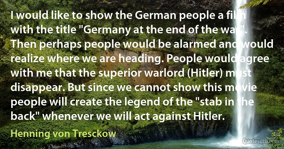 I would like to show the German people a film with the title "Germany at the end of the war". Then perhaps people would be alarmed and would realize where we are heading. People would agree with me that the superior warlord (Hitler) must disappear. But since we cannot show this movie people will create the legend of the "stab in the back" whenever we will act against Hitler. (Henning von Tresckow)