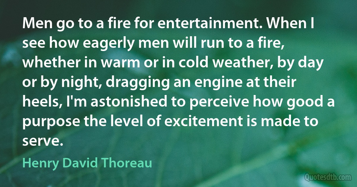 Men go to a fire for entertainment. When I see how eagerly men will run to a fire, whether in warm or in cold weather, by day or by night, dragging an engine at their heels, I'm astonished to perceive how good a purpose the level of excitement is made to serve. (Henry David Thoreau)