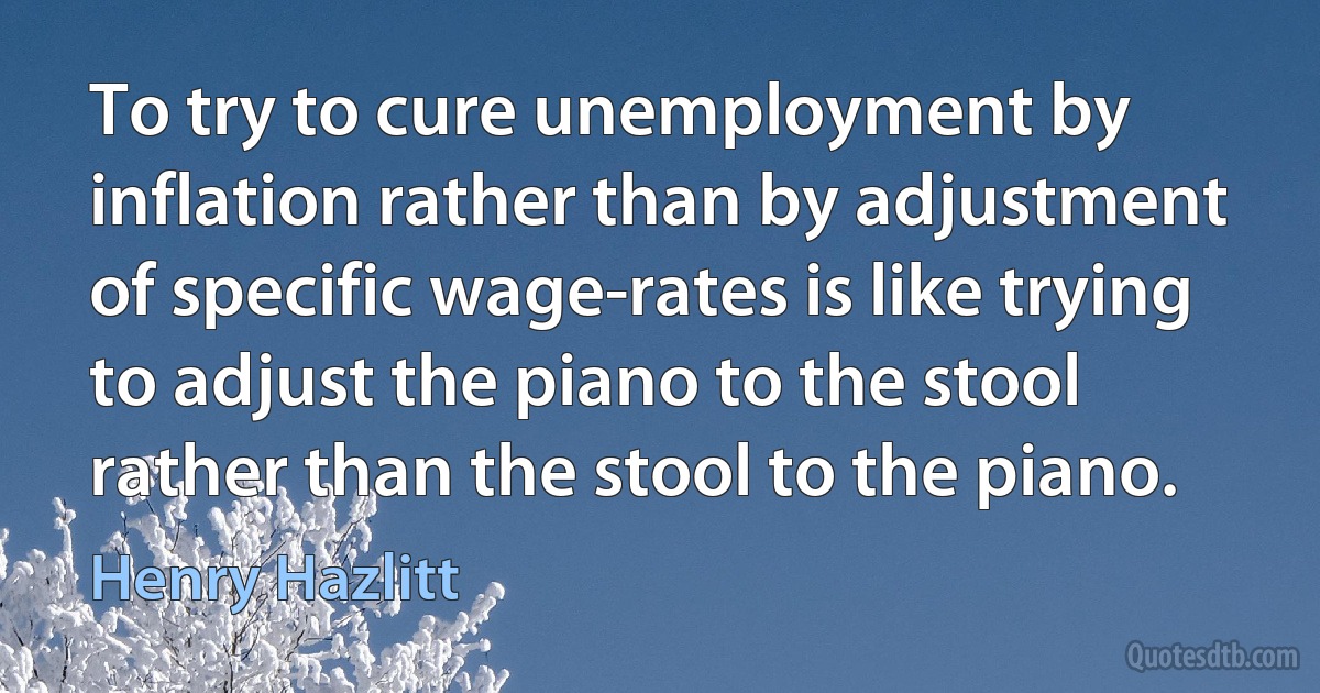 To try to cure unemployment by inflation rather than by adjustment of specific wage-rates is like trying to adjust the piano to the stool rather than the stool to the piano. (Henry Hazlitt)