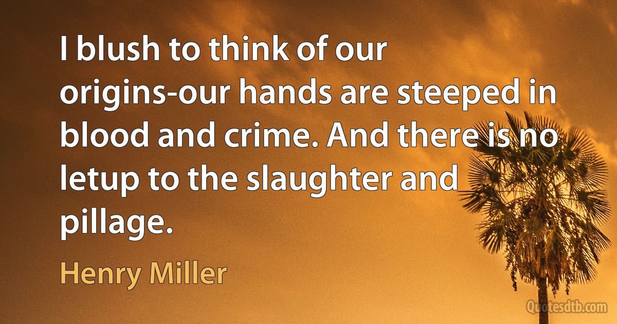 I blush to think of our origins-our hands are steeped in blood and crime. And there is no letup to the slaughter and pillage. (Henry Miller)