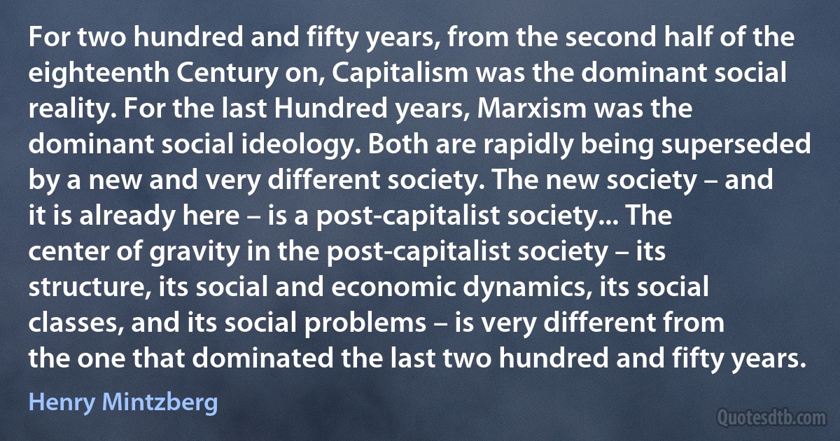 For two hundred and fifty years, from the second half of the eighteenth Century on, Capitalism was the dominant social reality. For the last Hundred years, Marxism was the dominant social ideology. Both are rapidly being superseded by a new and very different society. The new society – and it is already here – is a post-capitalist society... The center of gravity in the post-capitalist society – its structure, its social and economic dynamics, its social classes, and its social problems – is very different from the one that dominated the last two hundred and fifty years. (Henry Mintzberg)