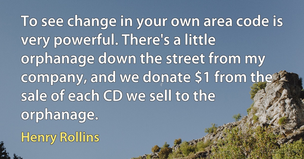 To see change in your own area code is very powerful. There's a little orphanage down the street from my company, and we donate $1 from the sale of each CD we sell to the orphanage. (Henry Rollins)