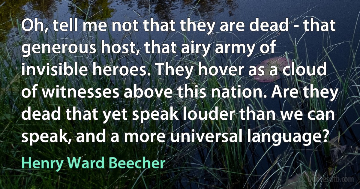 Oh, tell me not that they are dead - that generous host, that airy army of invisible heroes. They hover as a cloud of witnesses above this nation. Are they dead that yet speak louder than we can speak, and a more universal language? (Henry Ward Beecher)