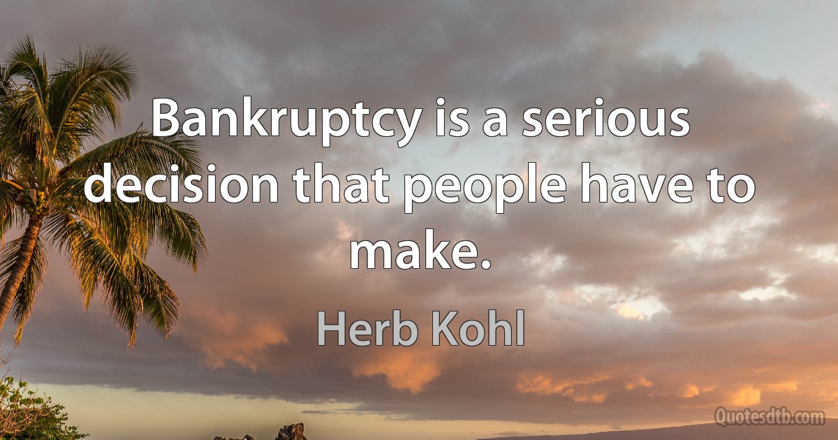 Bankruptcy is a serious decision that people have to make. (Herb Kohl)