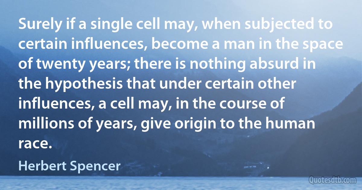 Surely if a single cell may, when subjected to certain influences, become a man in the space of twenty years; there is nothing absurd in the hypothesis that under certain other influences, a cell may, in the course of millions of years, give origin to the human race. (Herbert Spencer)