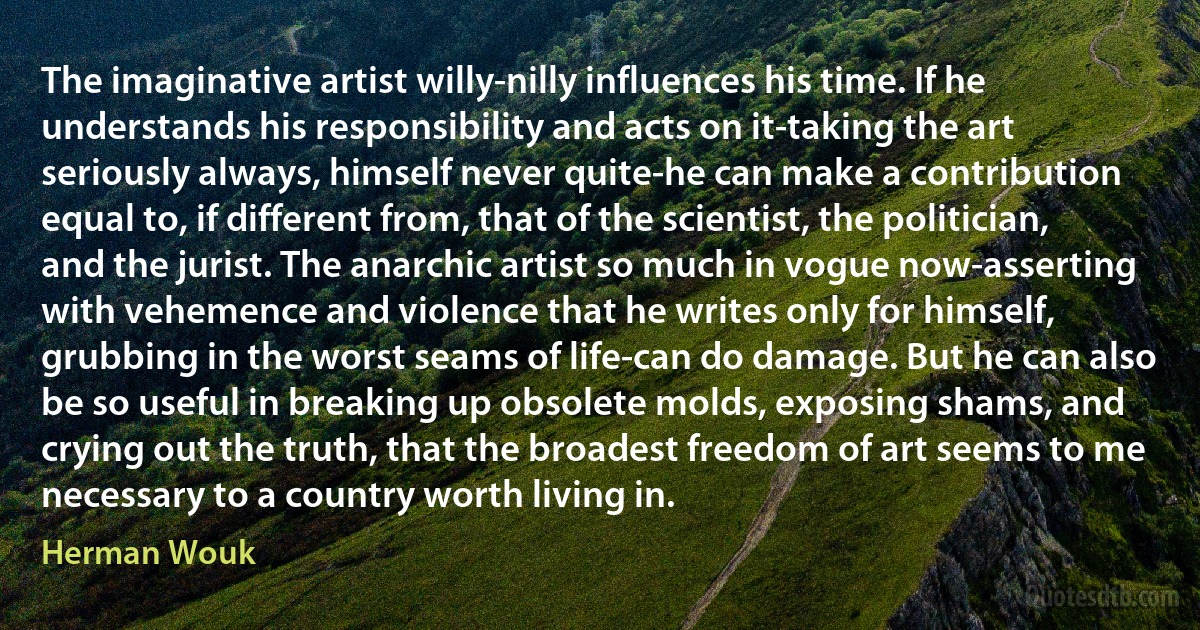 The imaginative artist willy-nilly influences his time. If he understands his responsibility and acts on it-taking the art seriously always, himself never quite-he can make a contribution equal to, if different from, that of the scientist, the politician, and the jurist. The anarchic artist so much in vogue now-asserting with vehemence and violence that he writes only for himself, grubbing in the worst seams of life-can do damage. But he can also be so useful in breaking up obsolete molds, exposing shams, and crying out the truth, that the broadest freedom of art seems to me necessary to a country worth living in. (Herman Wouk)