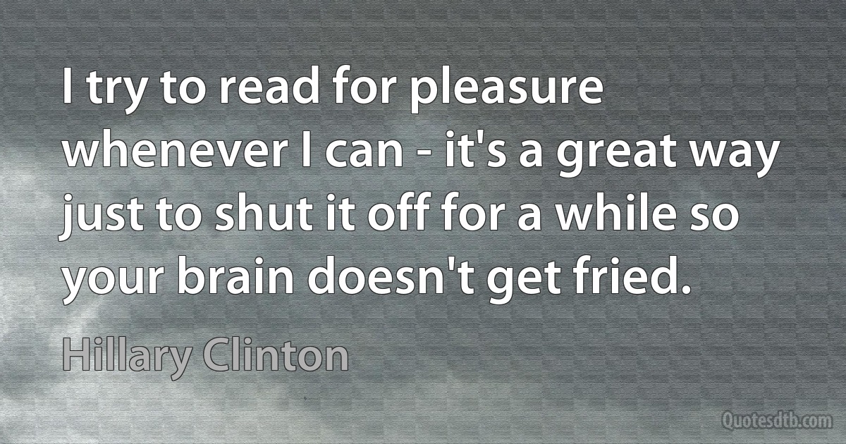 I try to read for pleasure whenever I can - it's a great way just to shut it off for a while so your brain doesn't get fried. (Hillary Clinton)