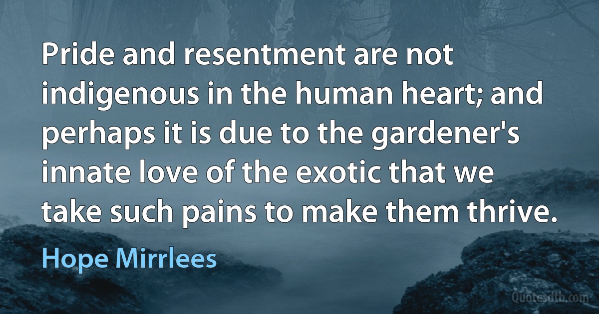 Pride and resentment are not indigenous in the human heart; and perhaps it is due to the gardener's innate love of the exotic that we take such pains to make them thrive. (Hope Mirrlees)