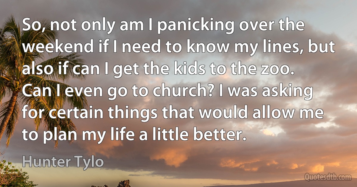 So, not only am I panicking over the weekend if I need to know my lines, but also if can I get the kids to the zoo. Can I even go to church? I was asking for certain things that would allow me to plan my life a little better. (Hunter Tylo)