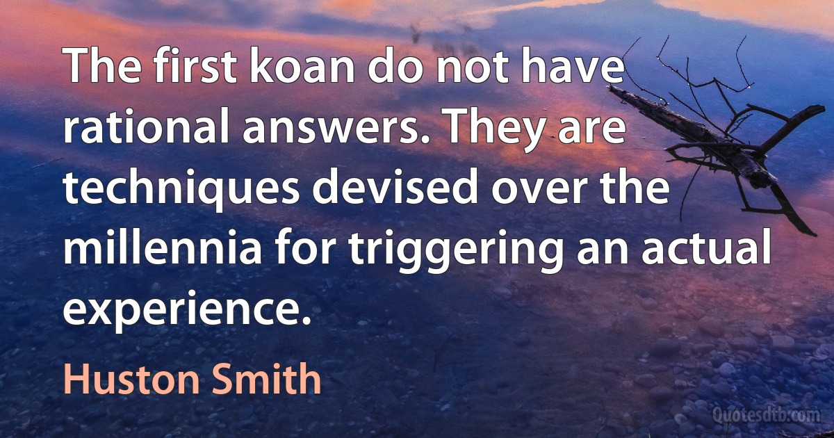 The first koan do not have rational answers. They are techniques devised over the millennia for triggering an actual experience. (Huston Smith)