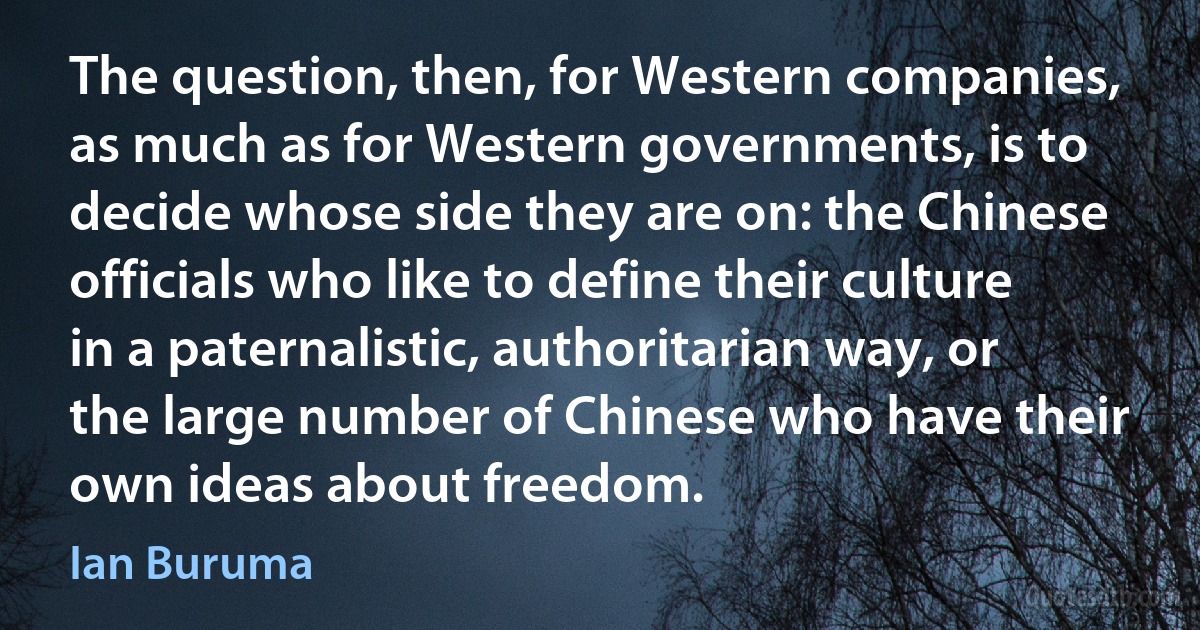 The question, then, for Western companies, as much as for Western governments, is to decide whose side they are on: the Chinese officials who like to define their culture in a paternalistic, authoritarian way, or the large number of Chinese who have their own ideas about freedom. (Ian Buruma)