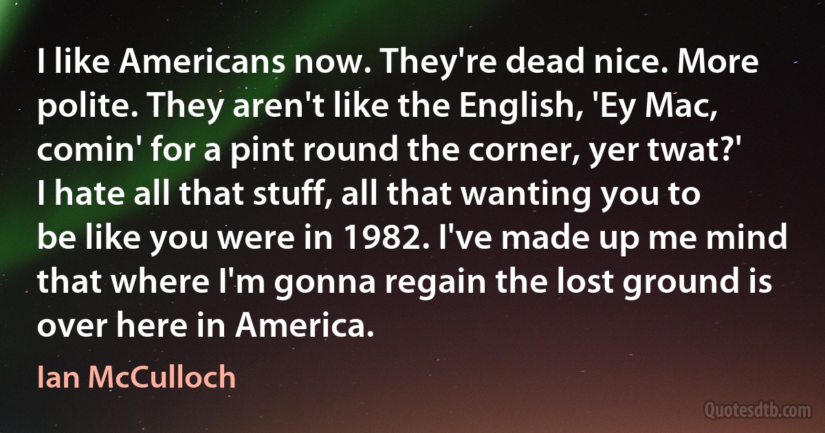 I like Americans now. They're dead nice. More polite. They aren't like the English, 'Ey Mac, comin' for a pint round the corner, yer twat?' I hate all that stuff, all that wanting you to be like you were in 1982. I've made up me mind that where I'm gonna regain the lost ground is over here in America. (Ian McCulloch)