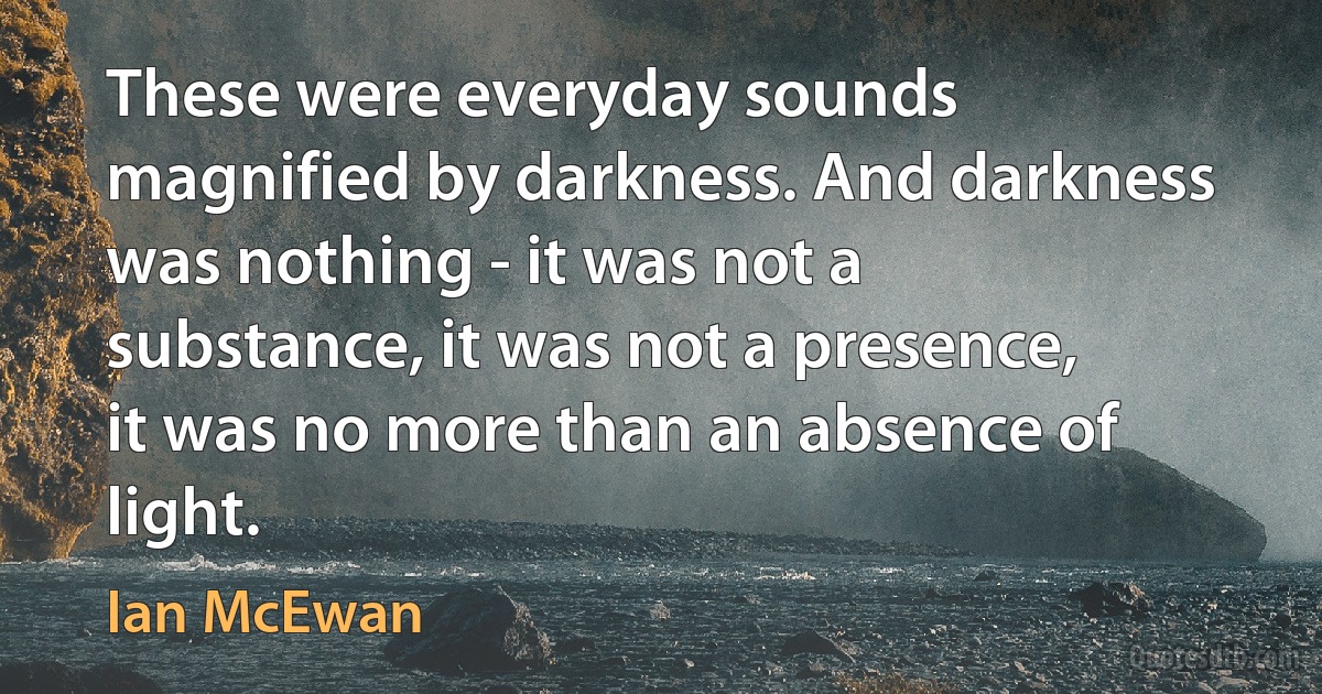 These were everyday sounds magnified by darkness. And darkness was nothing - it was not a substance, it was not a presence, it was no more than an absence of light. (Ian McEwan)