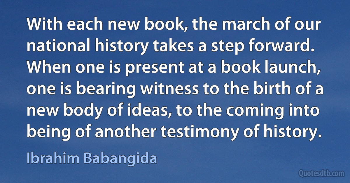 With each new book, the march of our national history takes a step forward. When one is present at a book launch, one is bearing witness to the birth of a new body of ideas, to the coming into being of another testimony of history. (Ibrahim Babangida)