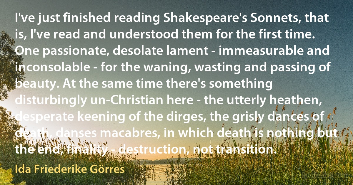 I've just finished reading Shakespeare's Sonnets, that is, I've read and understood them for the first time. One passionate, desolate lament - immeasurable and inconsolable - for the waning, wasting and passing of beauty. At the same time there's something disturbingly un-Christian here - the utterly heathen, desperate keening of the dirges, the grisly dances of death, danses macabres, in which death is nothing but the end, finality - destruction, not transition. (Ida Friederike Görres)