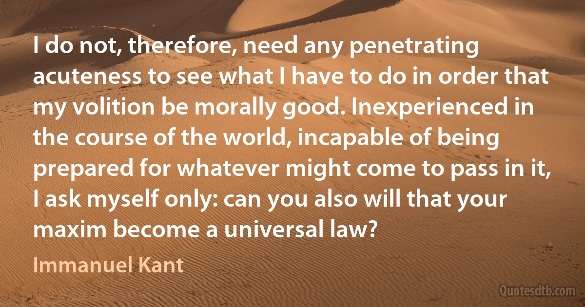 I do not, therefore, need any penetrating acuteness to see what I have to do in order that my volition be morally good. Inexperienced in the course of the world, incapable of being prepared for whatever might come to pass in it, I ask myself only: can you also will that your maxim become a universal law? (Immanuel Kant)