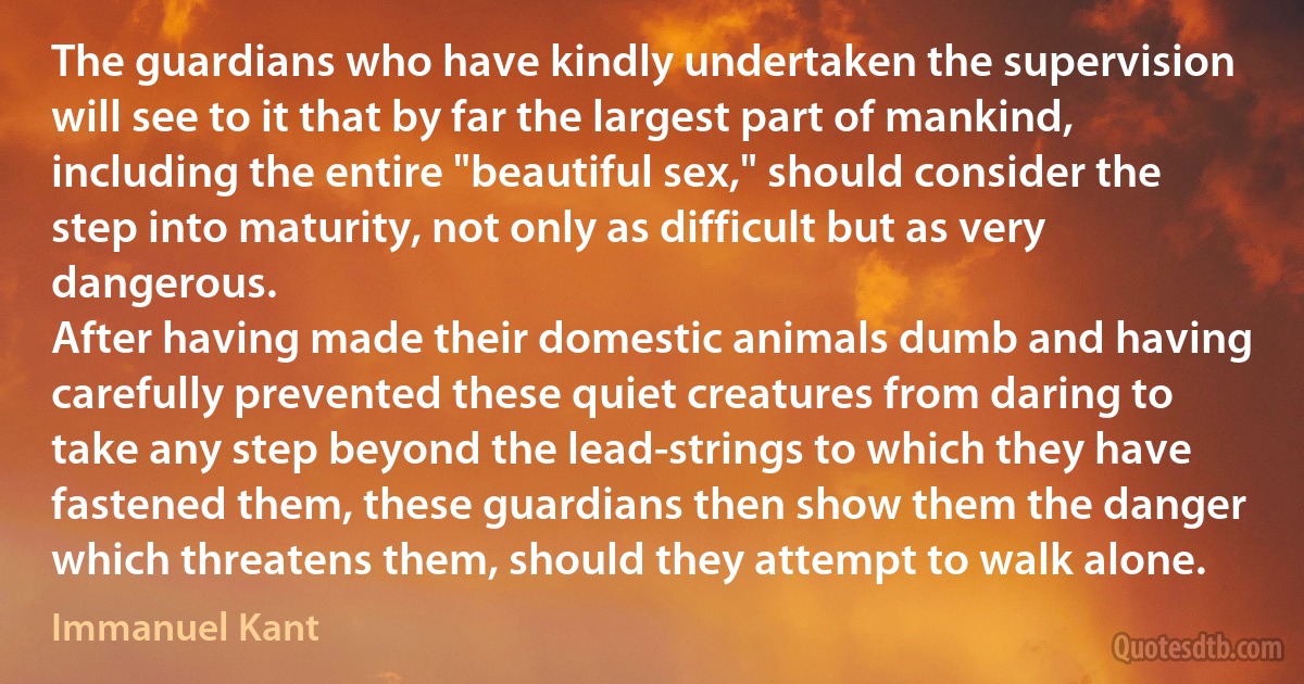 The guardians who have kindly undertaken the supervision will see to it that by far the largest part of mankind, including the entire "beautiful sex," should consider the step into maturity, not only as difficult but as very dangerous.
After having made their domestic animals dumb and having carefully prevented these quiet creatures from daring to take any step beyond the lead-strings to which they have fastened them, these guardians then show them the danger which threatens them, should they attempt to walk alone. (Immanuel Kant)