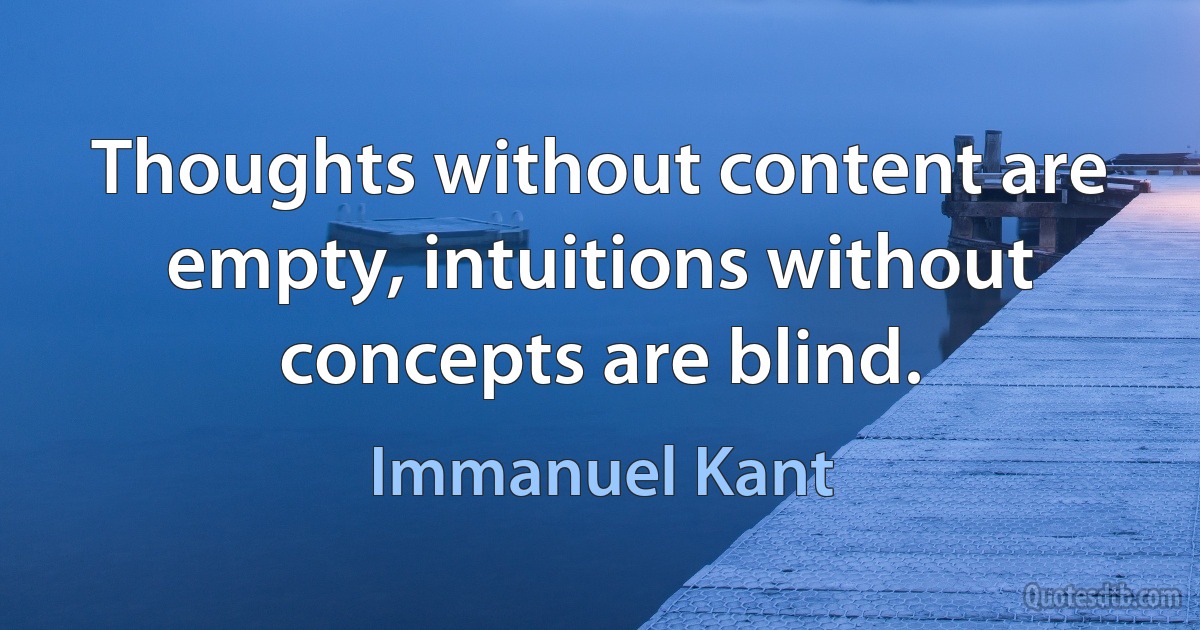 Thoughts without content are empty, intuitions without concepts are blind. (Immanuel Kant)