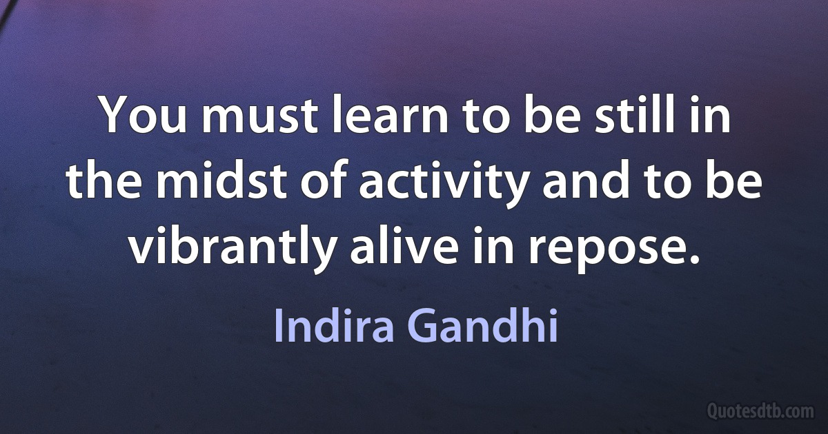 You must learn to be still in the midst of activity and to be vibrantly alive in repose. (Indira Gandhi)