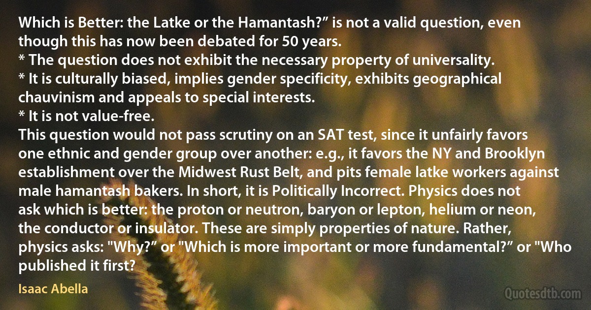 Which is Better: the Latke or the Hamantash?” is not a valid question, even though this has now been debated for 50 years.
* The question does not exhibit the necessary property of universality.
* It is culturally biased, implies gender specificity, exhibits geographical chauvinism and appeals to special interests.
* It is not value-free.
This question would not pass scrutiny on an SAT test, since it unfairly favors one ethnic and gender group over another: e.g., it favors the NY and Brooklyn establishment over the Midwest Rust Belt, and pits female latke workers against male hamantash bakers. In short, it is Politically Incorrect. Physics does not ask which is better: the proton or neutron, baryon or lepton, helium or neon, the conductor or insulator. These are simply properties of nature. Rather, physics asks: "Why?” or "Which is more important or more fundamental?” or "Who published it first? (Isaac Abella)