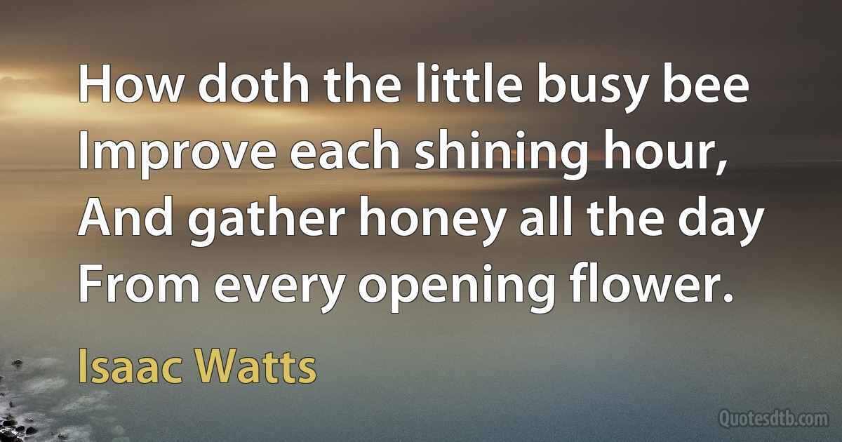 How doth the little busy bee Improve each shining hour, And gather honey all the day From every opening flower. (Isaac Watts)