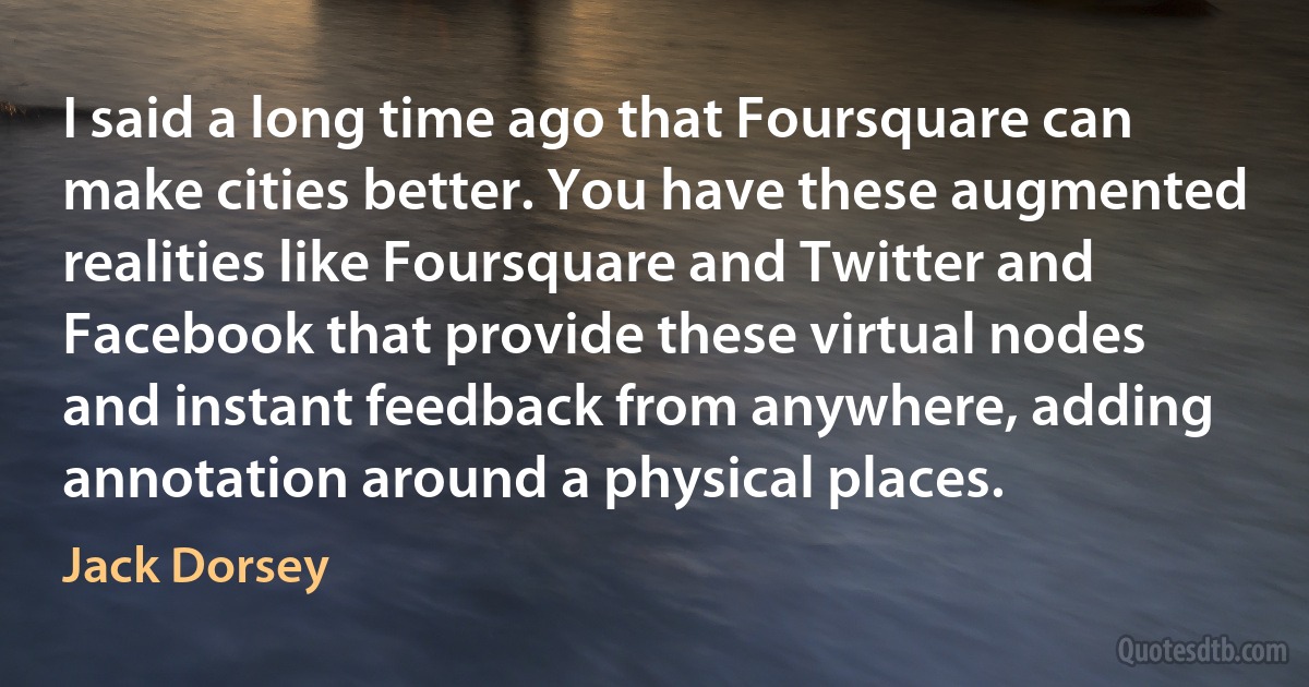 I said a long time ago that Foursquare can make cities better. You have these augmented realities like Foursquare and Twitter and Facebook that provide these virtual nodes and instant feedback from anywhere, adding annotation around a physical places. (Jack Dorsey)