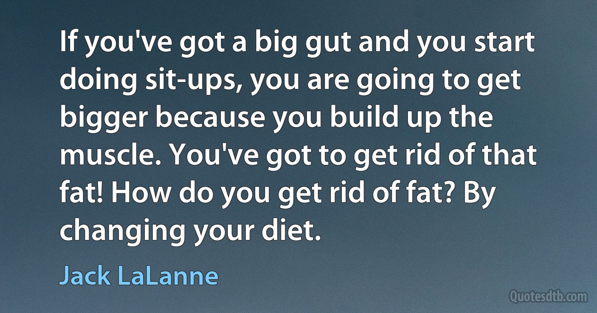 If you've got a big gut and you start doing sit-ups, you are going to get bigger because you build up the muscle. You've got to get rid of that fat! How do you get rid of fat? By changing your diet. (Jack LaLanne)