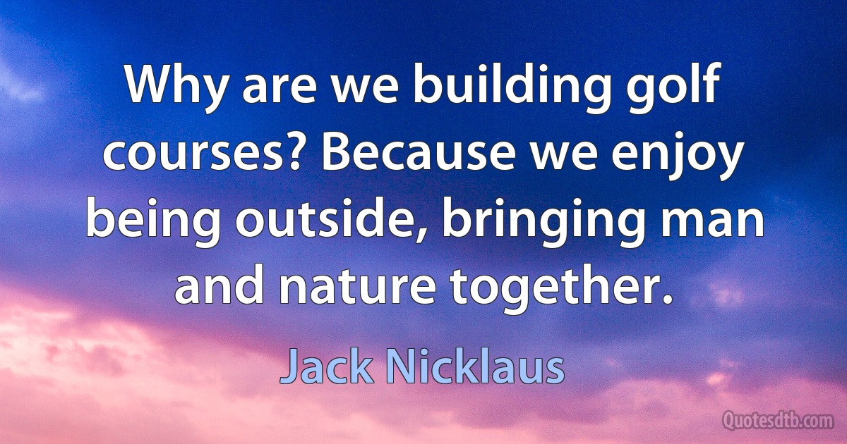 Why are we building golf courses? Because we enjoy being outside, bringing man and nature together. (Jack Nicklaus)