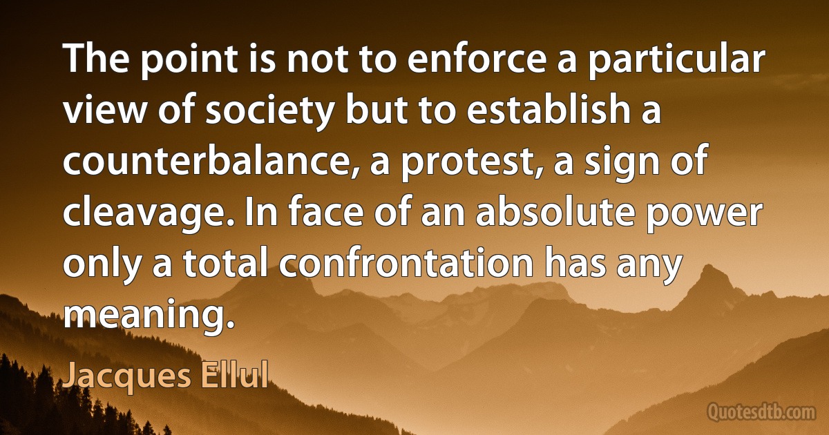 The point is not to enforce a particular view of society but to establish a counterbalance, a protest, a sign of cleavage. In face of an absolute power only a total confrontation has any meaning. (Jacques Ellul)