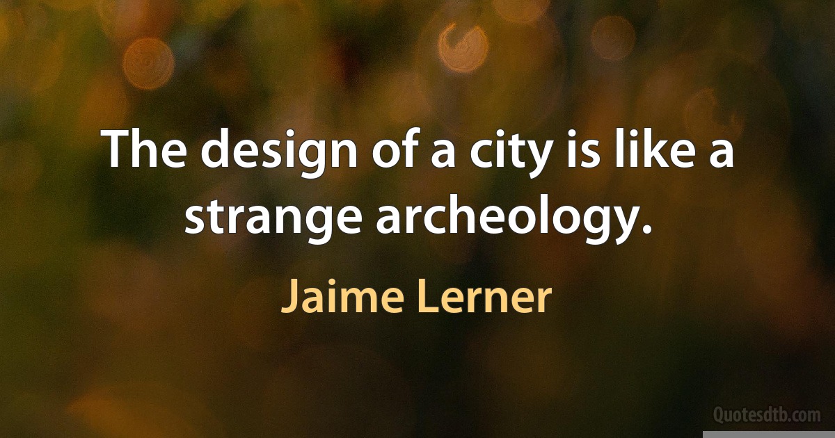 The design of a city is like a strange archeology. (Jaime Lerner)