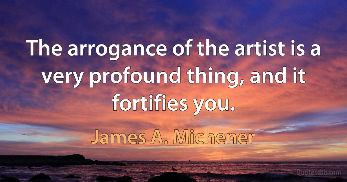 The arrogance of the artist is a very profound thing, and it fortifies you. (James A. Michener)