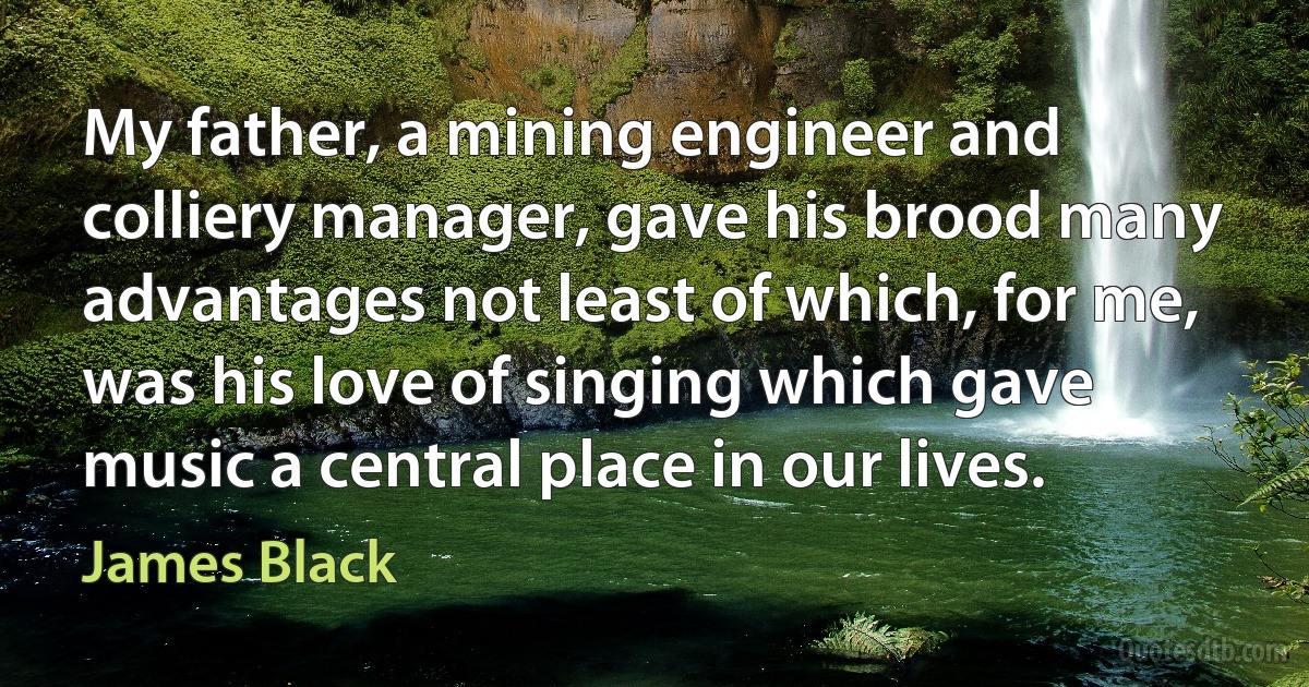 My father, a mining engineer and colliery manager, gave his brood many advantages not least of which, for me, was his love of singing which gave music a central place in our lives. (James Black)