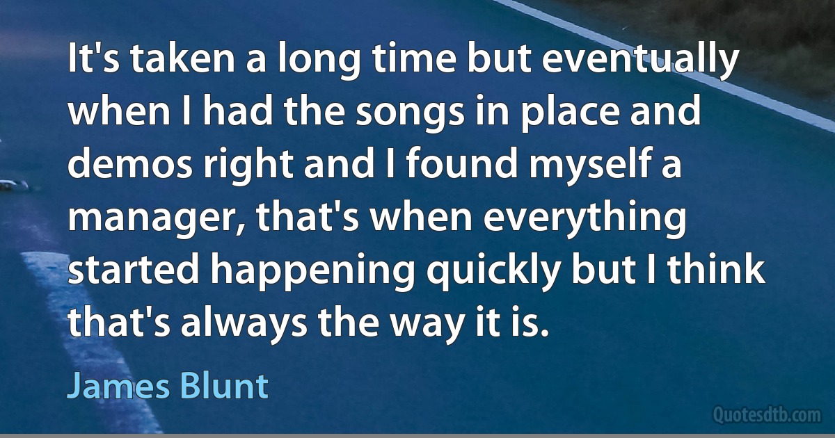 It's taken a long time but eventually when I had the songs in place and demos right and I found myself a manager, that's when everything started happening quickly but I think that's always the way it is. (James Blunt)