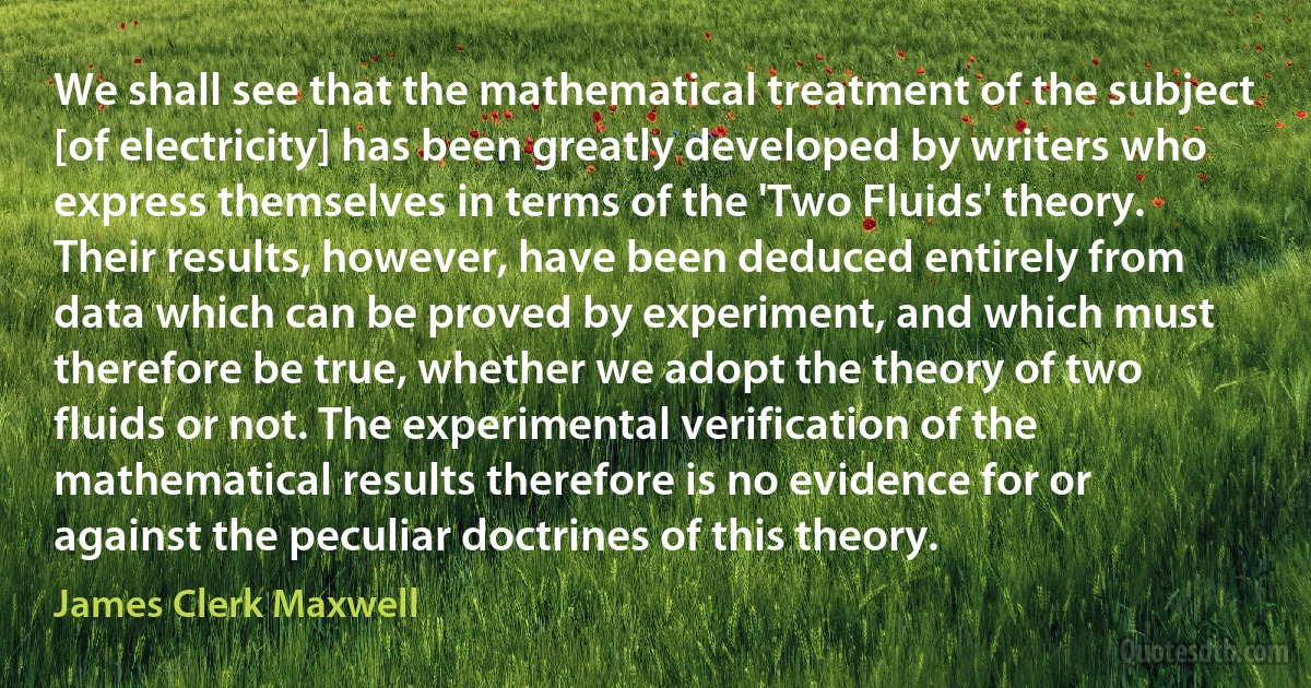 We shall see that the mathematical treatment of the subject [of electricity] has been greatly developed by writers who express themselves in terms of the 'Two Fluids' theory. Their results, however, have been deduced entirely from data which can be proved by experiment, and which must therefore be true, whether we adopt the theory of two fluids or not. The experimental verification of the mathematical results therefore is no evidence for or against the peculiar doctrines of this theory. (James Clerk Maxwell)