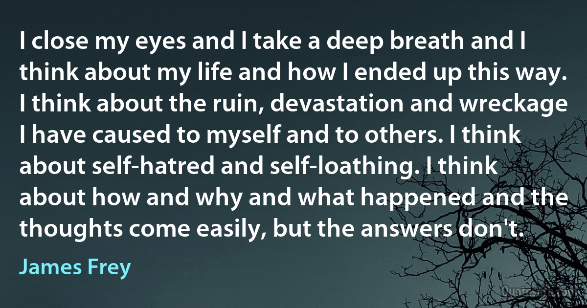 I close my eyes and I take a deep breath and I think about my life and how I ended up this way. I think about the ruin, devastation and wreckage I have caused to myself and to others. I think about self-hatred and self-loathing. I think about how and why and what happened and the thoughts come easily, but the answers don't. (James Frey)