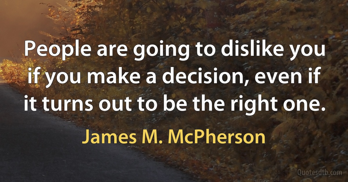 People are going to dislike you if you make a decision, even if it turns out to be the right one. (James M. McPherson)