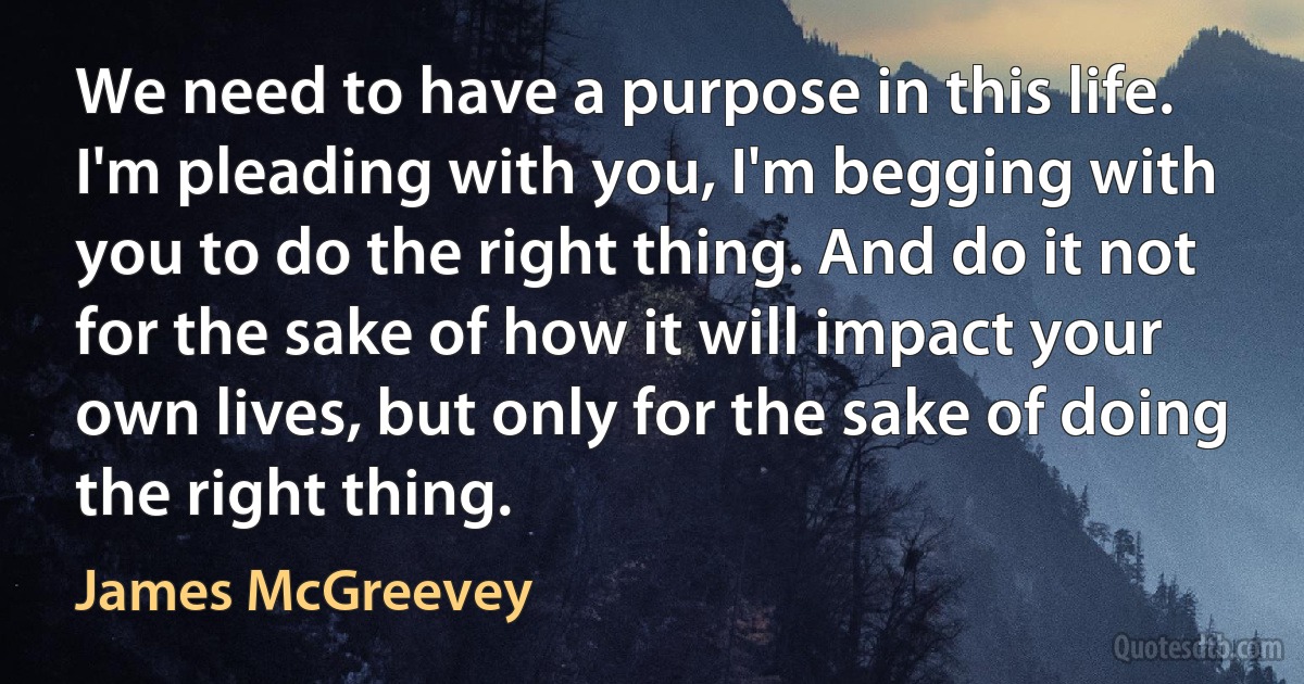 We need to have a purpose in this life. I'm pleading with you, I'm begging with you to do the right thing. And do it not for the sake of how it will impact your own lives, but only for the sake of doing the right thing. (James McGreevey)